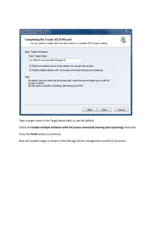  

Type a target name in the Target Name field, or use the default. 

Check the Enable multiple initiators with full access connected (sharing and clustering) check box. 

Press the Finish button to continue. 

Now the sample images is shown in the iStorage Server management console if successful. 

 
 