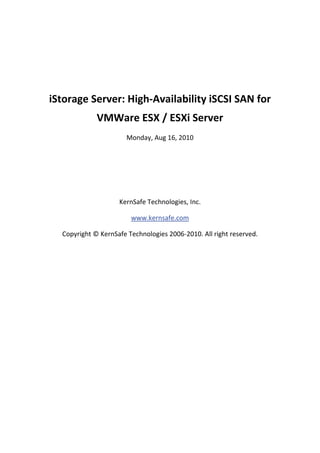  

 

    iStorage Server: High‐Availability iSCSI SAN for 
                 VMWare ESX / ESXi Server 
                           Monday, Aug 16, 2010 

                                       

                                       

                                       

                        KernSafe Technologies, Inc. 

                            www.kernsafe.com 

      Copyright © KernSafe Technologies 2006‐2010. All right reserved. 

 

 

 

 

 

 

 

 

 
 