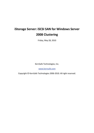 

 

    iStorage Server: iSCSI SAN for Windows Server 
                          2008 Clustering 
                           Friday, May 28, 2010 

                                       

                                       

                                       

                                       

                        KernSafe Technologies, Inc. 

                            www.kernsafe.com 

      Copyright © KernSafe Technologies 2006‐2010. All right reserved. 

 

 

 

 

 

 

 

 
 