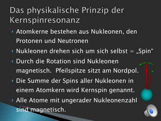 Atomkerne bestehen aus Nukleonen, den Protonen und Neutronen Nukleonen drehen sich um sich selbst = „Spin“ Durch die Rotation sind Nukleonen magnetisch.  Pfeilspitze sitzt am Nordpol. Die Summe der Spins aller Nukleonen in  einem Atomkern wird Kernspin genannt. Alle Atome mit ungerader Nukleonenzahl  sind magnetisch. 