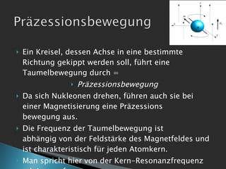 Ein Kreisel, dessen Achse in eine bestimmte Richtung gekippt werden soll, führt eine Taumelbewegung durch =  Präzessionsbewegung Da sich Nukleonen drehen, führen auch sie bei einer Magnetisierung eine Präzessions  bewegung aus. Die Frequenz der Taumelbewegung ist  abhängig von der Feldstärke des Magnetfeldes und ist charakteristisch für jeden Atomkern. Man spricht hier von der Kern-Resonanzfrequenz od. Larmorfrequenz 