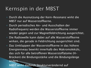 Durch die Ausnutzung der Kern-Resonanz wirkt die MBST nur auf Wasserstoffkerne. Durch periodisches An- und Ausschalten der Radiofrequenz werden die Wasserstoffkerne immer wieder gegen und zur Magnetfeldrichtung ausgerichtet. Die Radiowelle kann dabei auf alle Wasserstoffkerne wirken, die gerade in Feldrichtung ausgerichtet sind. Das Umklappen der Wasserstoffkerne in das höhere Energieniveau bewirkt innerhalb des Makromoleküls, das sich für alle betroffenen Wasserstoffatome (H-Brücken) die Bindungsstärke und die Bindungslänge ändert. MBST wirkt dadurch Strukturverändernd auf intramolekularer Ebene. 