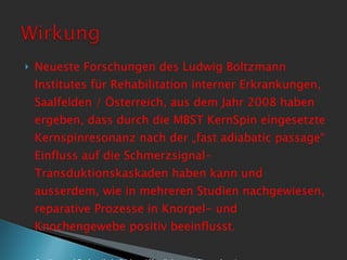Neueste Forschungen des Ludwig Boltzmann Institutes für Rehabilitation interner Erkrankungen, Saalfelden / Österreich, aus dem Jahr 2008 haben ergeben, dass durch die MBST KernSpin eingesetzte Kernspinresonanz nach der „fast adiabatic passage“ Einfluss auf die Schmerzsignal-Transduktionskaskaden haben kann und ausserdem, wie in mehreren Studien nachgewiesen, reparative Prozesse in Knorpel- und Knochengewebe positiv beeinflusst.  Studien und Fachartikel /Fachveröffentlichungen liegen bereit 