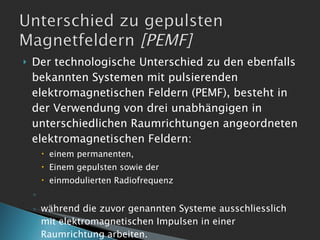 Der technologische Unterschied zu den ebenfalls bekannten Systemen mit pulsierenden elektromagnetischen Feldern (PEMF), besteht in der Verwendung von drei unabhängigen in unterschiedlichen Raumrichtungen angeordneten elektromagnetischen Feldern: einem permanenten, Einem gepulsten sowie der  einmodulierten Radiofrequenz  während die zuvor genannten Systeme ausschliesslich mit elektromagnetischen Impulsen in einer Raumrichtung arbeiten. 