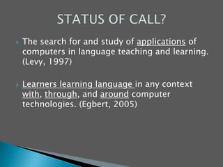 The search for and study of applications of computers in language teaching and learning. (Levy, 1997) Learners learning language in any context with, through, and around computer technologies. (Egbert, 2005)STATUS OF CALL?