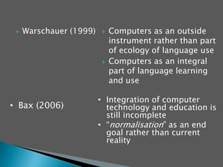 Warschauer (1999)   Computers as an outside instrument rather than part of ecology of language useComputers as an integral part of language learning and useIntegration of computer technology and education is still incomplete