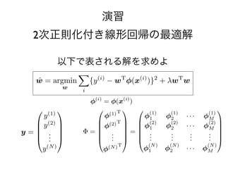 w
           R(w0 , w1 ) =    {y (w0 ,w0 )+ w1 x R(w0(11)
                                          (i)
                                  −ˆ w1 = T
                                      ˆ    argmin }     , w1 )  (i)    2
                                                                                (12)
                      ˆ= i
                      w T argmin R(w) + λw (w0 ,w1 ) (15)
                                            w
ˆ
w = argmin R(w) + λw w w 演習      (15)
       w
                             (ˆˆ, w ) ˆ argmin R(w w w
                                      w = argmin 0 {y,(i) 1 ) wT(16) (i) )}2
                            (w00 ,wˆ1) = argmin R(w ,0 1 ) −
                              w ˆ1                              φ(x(12)         (13)
ˆ ˆ         2次正則化付き線形回帰の最適解
w0 , w1 ) = argmin R(w0 , w1 ) i            (w(16)
                                               0
                                                  w
                                            (w0 ,w11 )
                                                 ,w )
            (w0 ,w1 )
                                T        (1)       (1) T           (1)
                                                                           
                             (1)
  T        ˆ (1) T 
             w = argmin
                φ
               (2) w             {y − w φ(x )}
                                          φ1 
                                         (1)
                                              (i)    φˆ = argminφM
                                                     w2     ···  (i) R(w)
                                                                        2       (14)
         (1)                                                          (2) 
 )
        φ1    以下で表される解を求めよ
              φ φ ··
              2        ·               φM
                                         φ1
                                        i
                                            (2)       (2)
                                                     φ2        w
                                                            · · · φM 
   T  (2) = (2) .  =  (2)  .
           Φ          · φ . 
                                                                         
 )    φ1    φ2 . ·  M. ˆ
               .       ·          . w = argmin.R(w) . λwT w
                                          .   .      . 
                                                     +
                                          . (i) . 2 .                          (15)
    = .                    (i)  T
               . (N ) T. . {y φ− φ(N w · )} +(N ) T w
                                . (N )w φ(x · · φ λw
         ˆ
      w = argmin
      .      .                .1  2      )
         .     .
               φ
               w          .     .                   M
                                           (N ) w0 , w1 )
                                              (ˆ ˆ = argmin R(w0 , w1 )          (16)
                                  i
N )T         (N )
            φ1
                         (N )
                        φ2  ···         φ
                                      φ = φ(x(i) )
                                       (i) M         (w0 ,w1 )
                                                                  (17)
            (1)             ˆ argmin 
                             w =  (1)  (1)
                                       (1) T R(w)               (1) (13)      (1)
                                                                                   
             y                       φwy             φ1        φ2      · · · φM
            y (2)                  (2)  (2)
                                       (2) T   φ             (2)           (2) 
                                 φ y 
                                                      1       φ2      · · · φM 
       y =  .  w = Φ =  . .  + λwT w
                                 y  R(w) =  .
                                   = (17) 
                        ˆ argmin . .                            (18) .
                                                                 . (14)        .  
            . .                w   . .   .       .         .
                                                                 .       .
                                                                         .     . 
                                                                               .
             y (N )
                                    φ   y (N )
                                      (N ) T          (N )
                                                     φ1
                                                                (N )
                                                               φ2
                                                                              (N )
                                                                       · · · φM
                       (w0 , w1 ) = argmin R(w0 , w1 )
                         ˆ ˆ                                        (15)
                                                  2     
                       2           (w0 ,wx)
                                            1 (i)                  2
                   (i)                                      x(i)
 