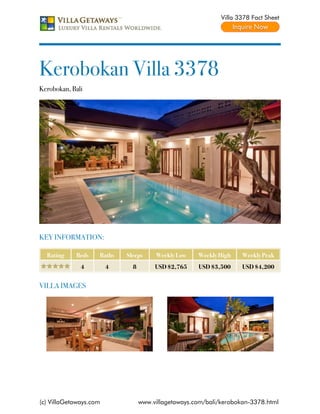 Villa 3378 Fact Sheet




Kerobokan Villa 3378
Kerobokan, Bali




KEY INFORMATION:

  Rating    Beds    Baths   Sleeps     Weekly Low    Weekly High    Weekly Peak
              4         4     8        USD $2,765    USD $3,500     USD $4,200


VILLA IMAGES




(c) VillaGetaways.com             www.villagetaways.com/bali/kerobokan-3378.html
 