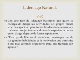 
Liderazgo Natural.
 Con este tipo de liderazgo buscamos que quien se
encarga de dirigir las actividades del grupos pueda
tener la capacidad para tomar las decisiones correcta y
trabaje en conjunto contando con la experiencia de ser
quien dirige al grupo de forma espontanea.
 “Este tipo de líder es el más eficaz, puesto que una de
sus grandes habilidades es la motivación que transmite
a sus más cercanos seguidores para que trabajen con
agrado “.
 