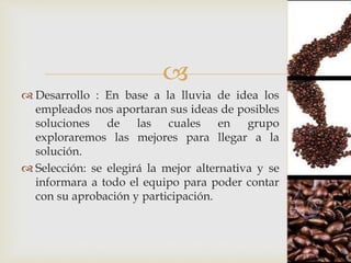 
 Desarrollo : En base a la lluvia de idea los
empleados nos aportaran sus ideas de posibles
soluciones de las cuales en grupo
exploraremos las mejores para llegar a la
solución.
 Selección: se elegirá la mejor alternativa y se
informara a todo el equipo para poder contar
con su aprobación y participación.
 