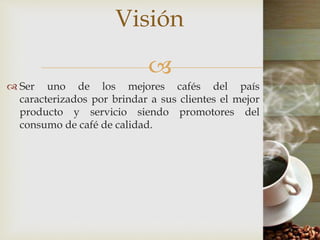 
 Ser uno de los mejores cafés del país
caracterizados por brindar a sus clientes el mejor
producto y servicio siendo promotores del
consumo de café de calidad.
Visión
 