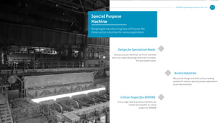 KERONE Engineering Solutions Pvt. Ltd. 12
Special Purpose
Machine
Designing & manufacturing Special Purpose Ma-
chines across industries for various application :
Design for Specialized Needs
Critical Project for KERONE
Across Industries
Special purpose machines are those machines
which are especially design and build to answer
the specialized needs.
We provide design and build various heating
systems for various special purpose applications
across the industries.
Every single special purpose machines are
treated and handled as critical
project for KERONE
 