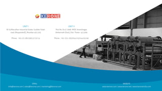 EMAIL
info@kerone.com | sales@kerone.com | marketing@kerone.com
WEBSITE
www.kerone.com | www.kerone.net | www.keroneindia.com
B/10,Marudhar Industrial Estate, Goddev Fatak
road, Bhayander(E), Mumbai-401105
Phone : +91-22-28150612/13/14
UNIT I
Plot No. B-47, Addl. MIDC Anandnagar,
Ambernath (East), Dist. Thane- 421506
Phone : +91-251-2620542/43/44/45/46
UNIT II
 