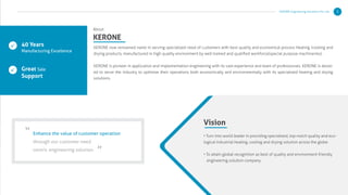 KERONE now renowned name in serving specialized need of customers with best quality and economical process Heating /cooling and
drying products, manufactured in high quality environment by well trained and qualiﬁed workforce(special purpose machineries) .
KERONE is pioneer in application and implementation engineering with its vast experience and team of professionals. KERONE is devot-
ed to serve the industry to optimize their operations both economically and environmentally with its specialized heating and drying
solutions.
About
KERONE
40 Years
Manufacturing Excellence
Great Sale
Support
Enhance the value of customer operation
through our customer need
centric engineering solution.
“
”
Vision
• Turn into world leader in providing specialized, top-notch quality and eco-
logical industrial heating, cooling and drying solution across the globe.
• To attain global recognition as best of quality and environment friendly
engineering solution company.
KERONE Engineering Solutions Pvt. Ltd. 3
 
