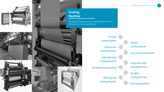 Coating
Machine
Designing & Manufacturing Coating Machines across
industries for various application :
Gravure
Coating System
Reverse Roll
Coating Machine
Knife Over Roll
Coating Machine
Air Knife Coating System
Metering Rod
Coating Machine
Slot Die
Coating System
Curtain Coating Machine
Immersion / Dip
Coating Machine
Hot Melt
Coating Machine
Pilot Coating Plant
KERONE Engineering Solutions Pvt. Ltd. 7
 