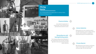 Mixing
Kettle
Our mixing kettles ﬁnd application in various indus-
trial processing such as :
Chemical Kettles
Mixing Reactor with
heating/cooling system
Across Industries
most widely ﬁnd application in
chemical plant , paint manufacturing,
pharmaceutical industries and etc.
Mixing reactors are very commonly used for
the solids dissolution, product mixing, chemical
reactions, batch distillation, crystallization,
liquid/liquid extraction and polymerization
Process Reactor
We manufacture process reactors of industrial
scale, of various types such as batch type,
continuous type, and semi-batch type
The heating/cooling systems embedded in
the mixing reactors are such that it provides
high level control and increase the overall
system eﬃciency
KERONE Engineering Solutions Pvt. Ltd. 8
 