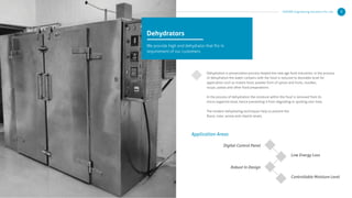 Dehydration is preservation process helped the new age food industries, in the process
of dehydration the water contains with the food is reduced to desirable level for
application such as instant food, powder form of spices and fruits, noodles,
soups, pastas and other food preparations.
In the process of dehydration the moisture within the food is removed from its
micro-organism level, hence preventing it from degrading or spoiling over time.
The modern dehydrating techniques help to prevent the
ﬂavor, color, aroma and vitamin levels.
Dehydrators
We provide high end dehydrator that ﬁts in
requirement of our customers
Application Areas
Digital Control Panel
Robust In Design
Low Energy Loss
Controllable Moisture Level
KERONE Engineering Solutions Pvt. Ltd. 9
 