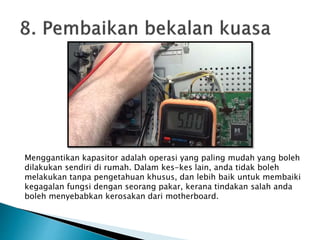 Menggantikan kapasitor adalah operasi yang paling mudah yang boleh
dilakukan sendiri di rumah. Dalam kes-kes lain, anda tidak boleh
melakukan tanpa pengetahuan khusus, dan lebih baik untuk membaiki
kegagalan fungsi dengan seorang pakar, kerana tindakan salah anda
boleh menyebabkan kerosakan dari motherboard.
 