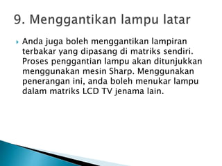  Anda juga boleh menggantikan lampiran
terbakar yang dipasang di matriks sendiri.
Proses penggantian lampu akan ditunjukkan
menggunakan mesin Sharp. Menggunakan
penerangan ini, anda boleh menukar lampu
dalam matriks LCD TV jenama lain.
 