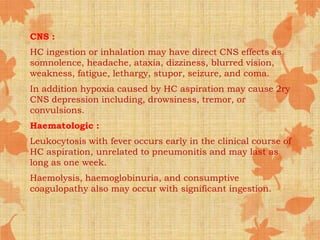 CNS :
HC ingestion or inhalation may have direct CNS effects as
somnolence, headache, ataxia, dizziness, blurred vision,
weakness, fatigue, lethargy, stupor, seizure, and coma.
In addition hypoxia caused by HC aspiration may cause 2ry
CNS depression including, drowsiness, tremor, or
convulsions.
Haematologic :
Leukocytosis with fever occurs early in the clinical course of
HC aspiration, unrelated to pneumonitis and may last as
long as one week.
Haemolysis, haemoglobinuria, and consumptive
coagulopathy also may occur with significant ingestion.
 