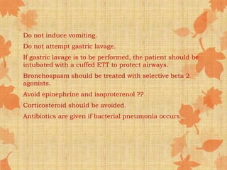 Do not induce vomiting.
Do not attempt gastric lavage.
If gastric lavage is to be performed, the patient should be
intubated with a cuffed ETT to protect airways.
Bronchospasm should be treated with selective beta 2
agonists.
Avoid epinephrine and isoproterenol ??
Corticosteroid should be avoided.
Antibiotics are given if bacterial pneumonia occurs.
 