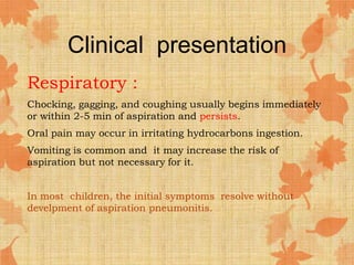 Clinical presentation
Respiratory :
Chocking, gagging, and coughing usually begins immediately
or within 2-5 min of aspiration and persists.
Oral pain may occur in irritating hydrocarbons ingestion.
Vomiting is common and it may increase the risk of
aspiration but not necessary for it.
In most children, the initial symptoms resolve without
develpment of aspiration pneumonitis.
 