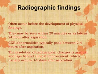 Radiographic findings
Often occur before the development of physical
findings.
They may be seen within 20 minutes or as late as
24 hour after aspiration.
CXR abnormalities typically peak between 2-4
hours after aspiration.
The resolution of radiographic changes is gradual
and lags behind clinical improvement, which
usually occurs 3-5 days after aspiration.
 