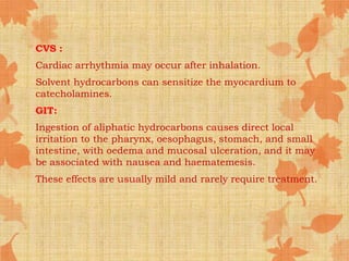 CVS :
Cardiac arrhythmia may occur after inhalation.
Solvent hydrocarbons can sensitize the myocardium to
catecholamines.
GIT:
Ingestion of aliphatic hydrocarbons causes direct local
irritation to the pharynx, oesophagus, stomach, and small
intestine, with oedema and mucosal ulceration, and it may
be associated with nausea and haematemesis.
These effects are usually mild and rarely require treatment.
 