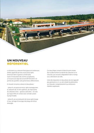 La résistance au carburant était depuis de nombreuses
années appréciée par des essais Duriez après
immersion dans le gazole ou le kérosène.
Suite à l’instauration des normes européennes,
un nouvel essai objet de la norme NF EN 12697-43
permet de quantifier cette performance différemment.
En résumé, la norme se divise en deux phases :
- phase A, une perte de masse, après trempage dans
le carburant des 35 mm supérieurs, de l’éprouvette
(le carburant choisi – gazole ou kérosène - est celui
qui risque d’être en contact avec l’enrobé suivant
le projet étudié),
- phase B, une seconde perte de masse après lavage
à l’eau, séchage et brossage mécanique de la face
immergée.
Ces deux étapes simulent d’abord la perte initiale
due au déversement accidentel de carburant sur la
chaussée, puis ensuite la dégradation dans le temps
sous sollicitations du trafic.
Cette décomposition en deux phases du test apparaît
plus pertinente vis-à-vis de la réalité du phénomène
sur chaussée, comparativement aux immersions
réalisées auparavant.
Un nouveau
référentiel
 