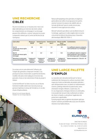 Peu de recul existe sur ce nouveau test, mais il est
déjà indéniable qu’en fonction des liants utilisés
les comportements au trempage et au brossage
peuvent être différents, comme l’attestent les essais
comparatifs réalisés par le Centre de Recherche de
l’entreprise :
Ces essais ont en outre démontré l’influence de
l’origine des granulats composant l’enrobé. C’est
pourquoi Eurovia choisira dans sa gamme de bitumes
modifiés réticulés le liant adéquat en fonction des
granulats choisis et de la destination finale du projet à
réaliser.
Le liant de Kérovia®
est dans tous les cas un bitume
fortement modifié, doté d’une microstructure qui
permet d’optimiser la tenue de l’enrobé vis-à-vis
des chutes d’hydrocarbures et qui, de plus, sera
systématiquement dopé.
DIRECTION TECHNIQUE
18, place de l’Europe - 92565 Rueil-Malmaison cedex
Tél. : 33 (0)1 47 16 38 00 - Fax : 33 (0)1 47 16 38 01
www.eurovia.com
technique@eurovia.com
Kérovia®
est une marque déposée.
Tempéra®
est une marque déposée.
-Avril2014-Photos:photothèqueEurovia
Le caractère anti-kérosène de Kérovia®
en fait un
revêtement de choix pour les surfaces soumises à des
risques de chutes accidentelles de produits pétroliers :
aires aéroportuaires avec circulation et stationnement
d’avions, parkings industriels et poids lourds, zones
d’évolution d’engins militaires, couloirs bus, etc.
En cas d’agressions chimiques intenses et continuelles,
il est prudent de recourir à des revêtements en béton
de ciment, en pavés, ou de prévoir l’application de
protections superficielles.
Eurovia propose dans sa gamme de produits spéciaux
d’autres solutions possédant elles aussi une très bonne
résistance aux hydrocarbures.
une recherche
ciblée
Nature pétrographique des granulats et exigences
particulières du maître d’ouvrage pourront parfois
amener Eurovia à incorporer des additifs dans la
formule de Kérovia®
pour le rendre encore plus
résistant à toute agression de surface.
Kérovia®
présente par ailleurs une excellente tenue à
l’orniérage, supérieure à celles exigées dans la norme
concernant les bétons bitumineux pour chaussées
aéronautiques BBA (EN 13108-1).
Liant utilisé Bitume pur
35/50 dopé
Liant de
la gamme Eurovia
Commentaires
A en %
(% perte de masse après immersion)
2,7 0,8 Ce coefficient simule le comporte-
ment du Kérovia®
au «trempage»
B en %
(% perte de masse après brossage)
2,7 0,9 Ce coefficient simule le comporte-
ment du Kérovia®
sous socilicita-
tion mécanique après «trempage»
Résistance au kérosène
(norme NF EN 12697-43)
Catégorie B
résistance moyenne
Catégorie A
bonne résistance
Bonne résistance A < 5% et B < 1%
une large palette
d’emploi
 