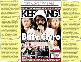 Front Cover Analysis
Title: The contrasting black and white
colour scheme utilized on the title has
been selected as it is reflective of the
music genres (punk, metal and emo)
covered by the magazine as well as being
bold, eye-catching instantly recognizable.
The photo purposely overlaps the title in
order to foreground the band; this
ensures that the magazine title does not
detract from the main article, as it is
likely that people who do not usually
read Kerrang! will buy the magazine due
to an interest in Biffy Clyro.
Colour Scheme: The black and white
colour scheme present on this
magazine cover has been selected as it
is synonymous with the style of music
that it covers, as well as its target
audience (14/15 year olds). In
choosing this colour scheme the
magazine is conforming to the
conventions of the genre, meeting the
readers’ expectations and making them
feel comfortable whilst reading it as
they know it was made for them.
Photography: In terms of photography
a medium shot of the band posing has
been used. This shot has been chosen
as it creates a sense creates intimacy
with the group, making the article seem
more appealing to the reader. As the
band is posing for a photo shoot it is
pragmatically implied that the group
has a good relationship with the
magazine as they are willing to pose
for them. The smaller photos located at
the bottom of the page are also all
medium shots or medium close ups.
Text/picture ratio: As this is a front
cover it relies heavily on pictures to
catch the readers’ attention and to
entice them to by the magazine. The
text present consists of bold, snappy
miner sentences, these aid the reader
in gaining an understanding of the
contents of the magazine quickly,
thus making them want to by it. A
short pull quote ‘unfold the puzzle of
life…’ ahs been utilized to give the
reader an insight as to the contents
of the magazine; influencing their
decision to buy a copy.
Fonts: The same bold, white text has
been used for all of the band names;
unlike the mast head they are not
distressed in any way, this is in order
to maintain clarity. In terms of font
size the main heading has the largest
font, as it is the most important idea
presented on the front cover. The pull
quote to go along with it is the same
font only smaller, this way it does not
detract from the main heading. The
distressed font style of the mast head
is a convention of the genre of music
of which the magazine covers.
Overall: The stark contrast of the
black and white colours to the
aggressive red help follow the
conventions of the broad genre of
rock and create an eye-catching
design. The photography makes the
magazine seem more appealing to
the reader, particularly to the target
market (14 year olds). The fonts
work in collaboration with the
images; overlapping them and
adding extra information without
taking away emphases. The whole
cover has been designed to parallel
the genres that it covers.
 