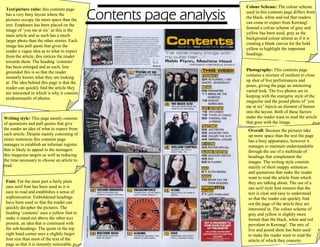 Contents page analysis
Text/picture ratio: this contents page
has a very busy layout where the
pictures occupy far more space than the
text. Emphases has been placed on the
image of ‘you me at six’ as this is the
main article and as such has a much
larger photo than the other stories. Each
image has pull quote that gives the
reader a vague idea as to what to expect
from the article, this entices the reader
towards them. The heading ‘contents’
has been enlarged and as such, fore
grounded this is so that the reader
instantly knows what they are looking
at. The idea behind this page is that the
reader can quickly find the article they
are interested in which is why it consists
predominantly of photos.
Writing style: This page mostly consists
of quotations and pull quotes that give
the reader an idea of what to expect from
each article. Despite mainly consisting of
miner sentences this contents page
manages to establish an informal register
that is likely to appeal to the teenagers
this magazine targets as well as reducing
the time necessary to choose an article to
read.
Font: For the most part a fairly plain
sans serif font has been used as it is
easy to read and establishes a sense of
sophistication. Emboldened headings
have been used so that the reader can
quickly decipher the pictures. The
heading ‘contents’ uses a yellow font to
make it stand out above the other text
present, an idea that is continued with
the sub-headings. The quote in the top
right hand corner uses a slightly larger
font size than most of the text of the
page so that it is instantly noticeable.
Colour Scheme: The colour scheme
used in this contents page differs from
the black, white and red that readers
can come to expect from Kerrang!.
Instead a colour scheme of gray and
yellow has been used, gray as the
background colour almost as if it is
creating a blank canvas for the bold
yellow to highlight the important
headings.
Photography: This contents page
contains a mixture of medium to close
up shot of live performances and
poses, giving the page an interesting
varied look. The live photos are in
keeping with the energetic style of the
magazine and the posed photo of ‘you
me at six’ injects an element of humor
into the layout. Both of these factors
make the reader want to read the article
that goes with the image.
Overall: Because the pictures take
up more space than the text the page
has a busy appearance, however it
manages to maintain understandable
through the use of a multitude of
headings that complement the
images. The writing style consists
mainly of short snappy sentences
and quotations that make the reader
want to read the article from which
they are talking about. The use of a
san serif style font ensures that the
text is clear and easy to understand
so that the reader can quickly find
out the page of the article they are
interested in. The colour scheme of
gray and yellow is slightly more
formal than the black, white and red
prevalent in Kerrang!. The mix of
live and posed shots has been used
to make the reader want to read the
article of which they concern.
 