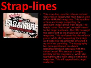 Strap-lines
       • This strap-line uses the colours red and
         white which follows the main house style
         of the KERRANG magazine. This headline
         acts as anchorage supporting the
         dominant image of the front cover. The
         bands name ‘Paramore’ are well-known
         to the target audience. The title has used
         the same font as the masthead of the
         magazine. This reinforces the idea of rock
         genre, while also supporting the image
         as it looks like the artist has smashed it
         up with her punching. The topography
         has been positioned on a black
         background which contrasts with the
         colours used. This creates a unique
         identity for the magazine e, while also
         highlighting the main article within the
         magazine. This will appeal to its target
         audience.
 