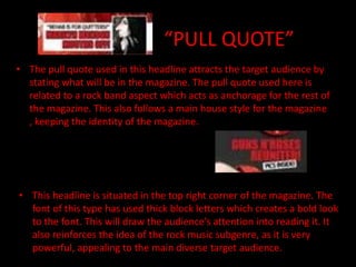 “PULL QUOTE”
• The pull quote used in this headline attracts the target audience by
  stating what will be in the magazine. The pull quote used here is
  related to a rock band aspect which acts as anchorage for the rest of
  the magazine. This also follows a main house style for the magazine
  , keeping the identity of the magazine.




• This headline is situated in the top right corner of the magazine. The
  font of this type has used thick block letters which creates a bold look
  to the font. This will draw the audience’s attention into reading it. It
  also reinforces the idea of the rock music subgenre, as it is very
  powerful, appealing to the main diverse target audience.
 