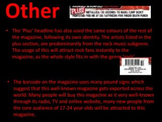Other
• The ‘Plus’ headline has also used the same colours of the rest of
  the magazine, following its own identity. The artists listed in the
  plus section, are predominantly from the rock music subgenre.
  The usage of this will attract rock fans instantly to the
  magazine, as the whole style fits in with the genre ‘rock’ .



• The barcode on the magazine uses many pound signs which
  suggest that this well-known magazine gets exported across the
  world. Many people will buy this magazine as it very well-known
  through its radio, TV and online website, many new people from
  the core audience of 17-24 year olds will be attracted to this
  magazine.
 