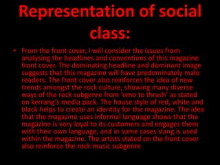 Representation of social
         class:
• From the front cover, I will consider the issues from
  analysing the headlines and conventions of this magazine
  front cover. The dominating headline and dominant image
  suggests that this magazine will have predominately male
  readers. The front cover also reinforces the idea of new
  trends amongst the rock culture, showing many diverse
  ways of the rock subgenre from ‘emo to thrash’ as stated
  on kerrang’s media pack. The house style of red, white and
  black helps to create an identity for the magazine. The idea
  that the magazine uses informal language shows that the
  magazine is very loyal to its customers and engages them
  with their own language, and in some cases slang is used
  within the magazine. The artists stated on the front cover
  also reinforce the rock music subgenre.
 