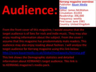 Kerrang magazine overview:
                                            Publisher: Bauer Media

Audience:                                   Group
                                            Editor: James McMahon
                                            Circulation: 43,033
                                            Readership: 396,000
                                            Frequency: weekly
                                            First Issue: June 1981
                                            Country: United Kingdom
From the front cover of this magazine, I would assume that the
target audience is of fans for rock and indie music. They may also
enjoy reading information about the subject. From the cover i
assume that this magazine has predominately male readers. This
audience may also enjoy reading about fashion. I will analyse the
target audience for Kerrang magazine using this link below:
http://www.bauermedia.co.uk/Global/mediapacks/Kerrang.pdf
This link shows the Demographic statistics and detailed
information about KERRANG’s target audience. This link is
to KERRANG magazine’s media pack.
 