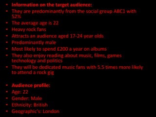 • Information on the target audience:
• They are predominantly from the social group ABC1 with
  52%
• The average age is 22
• Heavy rock fans
• Attracts an audience aged 17-24 year olds
• Predominantly male
• Most likely to spend £200 a year on albums
• They also enjoy reading about music, films, games
  technology and politics
• They will be dedicated music fans with 5.5 times more likely
  to attend a rock gig

•   Audience profile:
•   Age: 22
•   Gender: Male
•   Ethnicity: British
•   Geographic's: London
 