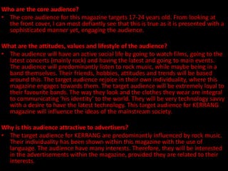 Who are the core audience?
• The core audience for this magazine targets 17-24 years old. From looking at
  the front cover, I can most defiantly see that this is true as it is presented with a
  sophisticated manner yet, engaging the audience.

What are the attitudes, values and lifestyle of the audience?
• The audience will have an active social life by going to watch films, going to the
  latest concerts (mainly rock) and having the latest and going to main events.
  The audience will predominantly listen to rock music, while maybe being in a
  band themselves. Their friends, hobbies, attitudes and trends will be based
  around this. The target audience rejoice in their own individuality, where this
  magazine engages towards them. The target audience will be extremely loyal to
  their favourite bands. The way they look and the clothes they wear are integral
  to communicating ‘his identity’ to the world. They will be very technology savvy
  with a desire to have the latest technology. This target audience for KERRANG
  magazine will influence the ideas of the mainstream society.

Why is this audience attractive to advertisers?
• The target audience for KERRANG are predominantly influenced by rock music.
  Their individuality has been shown within this magazine with the use of
  language. The audience have many interests. Therefore, they will be interested
  in the advertisements within the magazine, provided they are related to their
  interests.
 