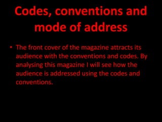 Codes, conventions and
    mode of address
• The front cover of the magazine attracts its
  audience with the conventions and codes. By
  analysing this magazine I will see how the
  audience is addressed using the codes and
  conventions.
 