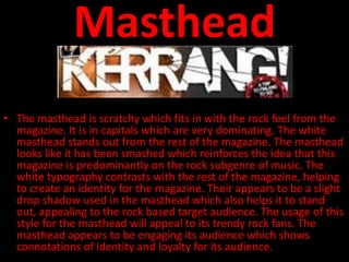 Masthead
• The masthead is scratchy which fits in with the rock feel from the
  magazine. It is in capitals which are very dominating. The white
  masthead stands out from the rest of the magazine. The masthead
  looks like it has been smashed which reinforces the idea that this
  magazine is predominantly on the rock subgenre of music. The
  white typography contrasts with the rest of the magazine, helping
  to create an identity for the magazine. Their appears to be a slight
  drop shadow used in the masthead which also helps it to stand
  out, appealing to the rock based target audience. The usage of this
  style for the masthead will appeal to its trendy rock fans. The
  masthead appears to be engaging its audience which shows
  connotations of identity and loyalty for its audience.
 