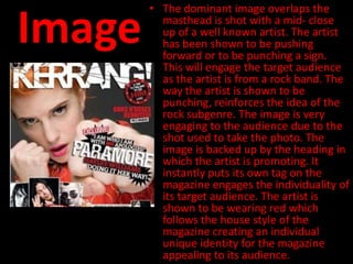 • The dominant image overlaps the

Image     masthead is shot with a mid- close
          up of a well known artist. The artist
          has been shown to be pushing
          forward or to be punching a sign.
          This will engage the target audience
          as the artist is from a rock band. The
          way the artist is shown to be
          punching, reinforces the idea of the
          rock subgenre. The image is very
          engaging to the audience due to the
          shot used to take the photo. The
          image is backed up by the heading in
          which the artist is promoting. It
          instantly puts its own tag on the
          magazine engages the individuality of
          its target audience. The artist is
          shown to be wearing red which
          follows the house style of the
          magazine creating an individual
          unique identity for the magazine
          appealing to its audience.
 