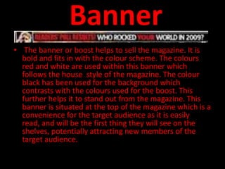 Banner
• The banner or boost helps to sell the magazine. It is
  bold and fits in with the colour scheme. The colours
  red and white are used within this banner which
  follows the house style of the magazine. The colour
  black has been used for the background which
  contrasts with the colours used for the boost. This
  further helps it to stand out from the magazine. This
  banner is situated at the top of the magazine which is a
  convenience for the target audience as it is easily
  read, and will be the first thing they will see on the
  shelves, potentially attracting new members of the
  target audience.
 