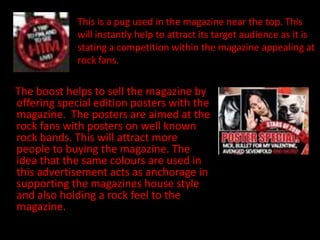 This is a pug used in the magazine near the top. This
             will instantly help to attract its target audience as it is
             stating a competition within the magazine appealing at
             rock fans.

The boost helps to sell the magazine by
offering special edition posters with the
magazine. The posters are aimed at the
rock fans with posters on well known
rock bands. This will attract more
people to buying the magazine. The
idea that the same colours are used in
this advertisement acts as anchorage in
supporting the magazines house style
and also holding a rock feel to the
magazine.
 