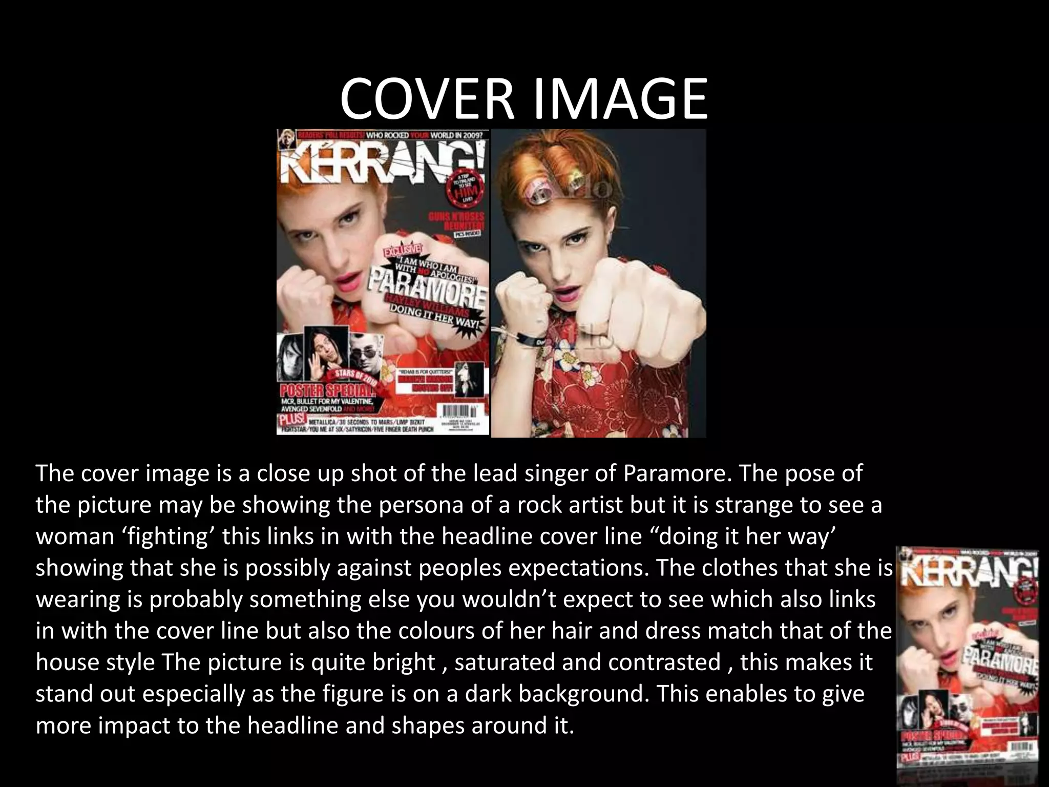 COVER IMAGE




The cover image is a close up shot of the lead singer of Paramore. The pose of
the picture may be showing the persona of a rock artist but it is strange to see a
woman ‘fighting’ this links in with the headline cover line “doing it her way’
showing that she is possibly against peoples expectations. The clothes that she is
wearing is probably something else you wouldn’t expect to see which also links
in with the cover line but also the colours of her hair and dress match that of the
house style The picture is quite bright , saturated and contrasted , this makes it
stand out especially as the figure is on a dark background. This enables to give
more impact to the headline and shapes around it.
 