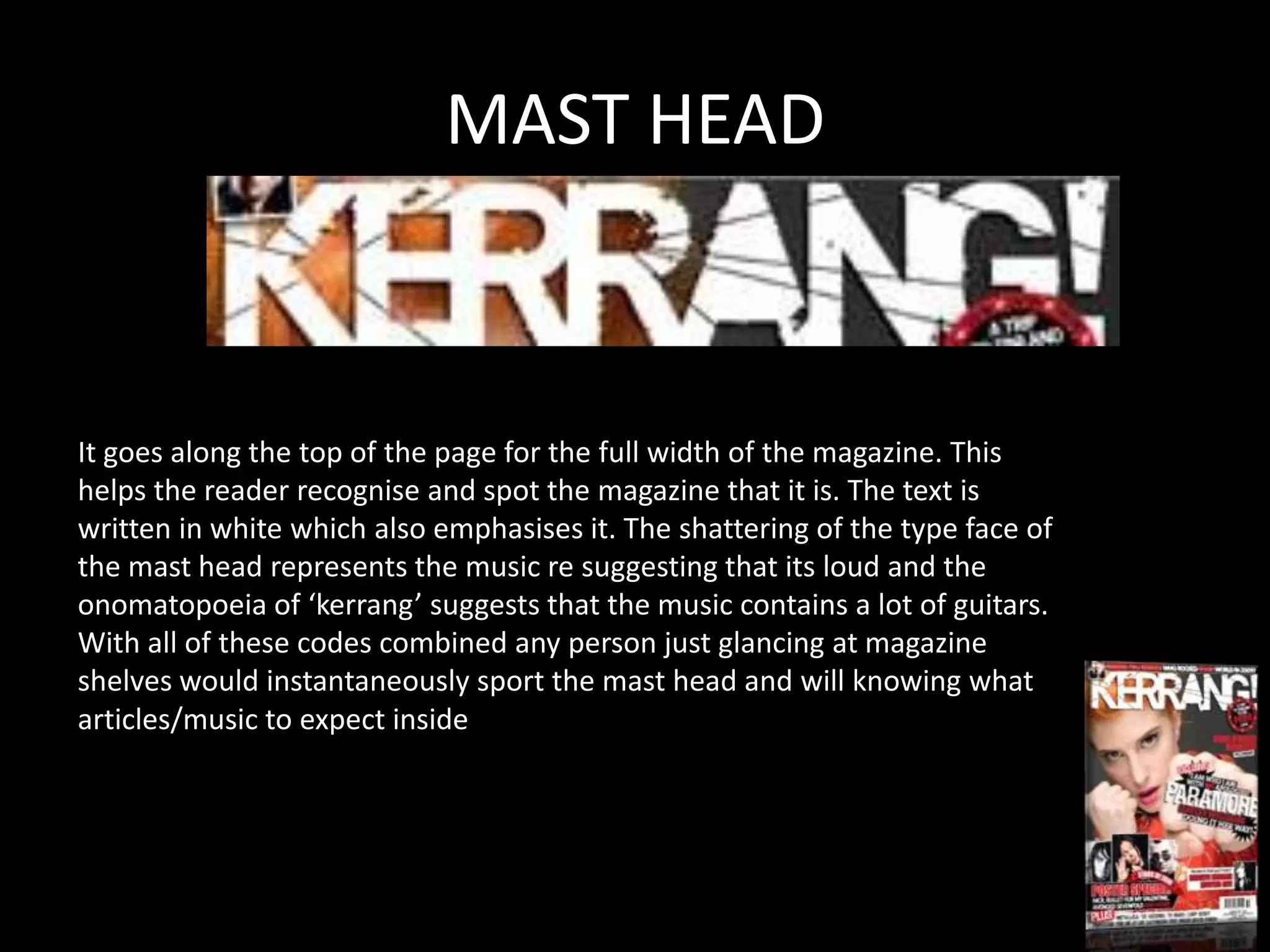 MAST HEAD



It goes along the top of the page for the full width of the magazine. This
helps the reader recognise and spot the magazine that it is. The text is
written in white which also emphasises it. The shattering of the type face of
the mast head represents the music re suggesting that its loud and the
onomatopoeia of ‘kerrang’ suggests that the music contains a lot of guitars.
With all of these codes combined any person just glancing at magazine
shelves would instantaneously sport the mast head and will knowing what
articles/music to expect inside
 