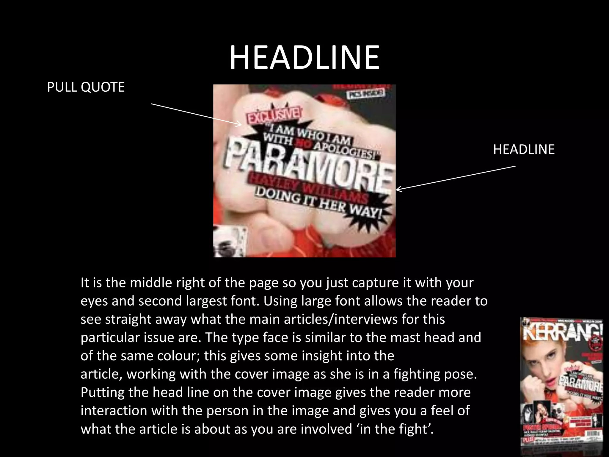 HEADLINE
PULL QUOTE



                                                                          HEADLINE




    It is the middle right of the page so you just capture it with your
    eyes and second largest font. Using large font allows the reader to
    see straight away what the main articles/interviews for this
    particular issue are. The type face is similar to the mast head and
    of the same colour; this gives some insight into the
    article, working with the cover image as she is in a fighting pose.
    Putting the head line on the cover image gives the reader more
    interaction with the person in the image and gives you a feel of
    what the article is about as you are involved ‘in the fight’.
 