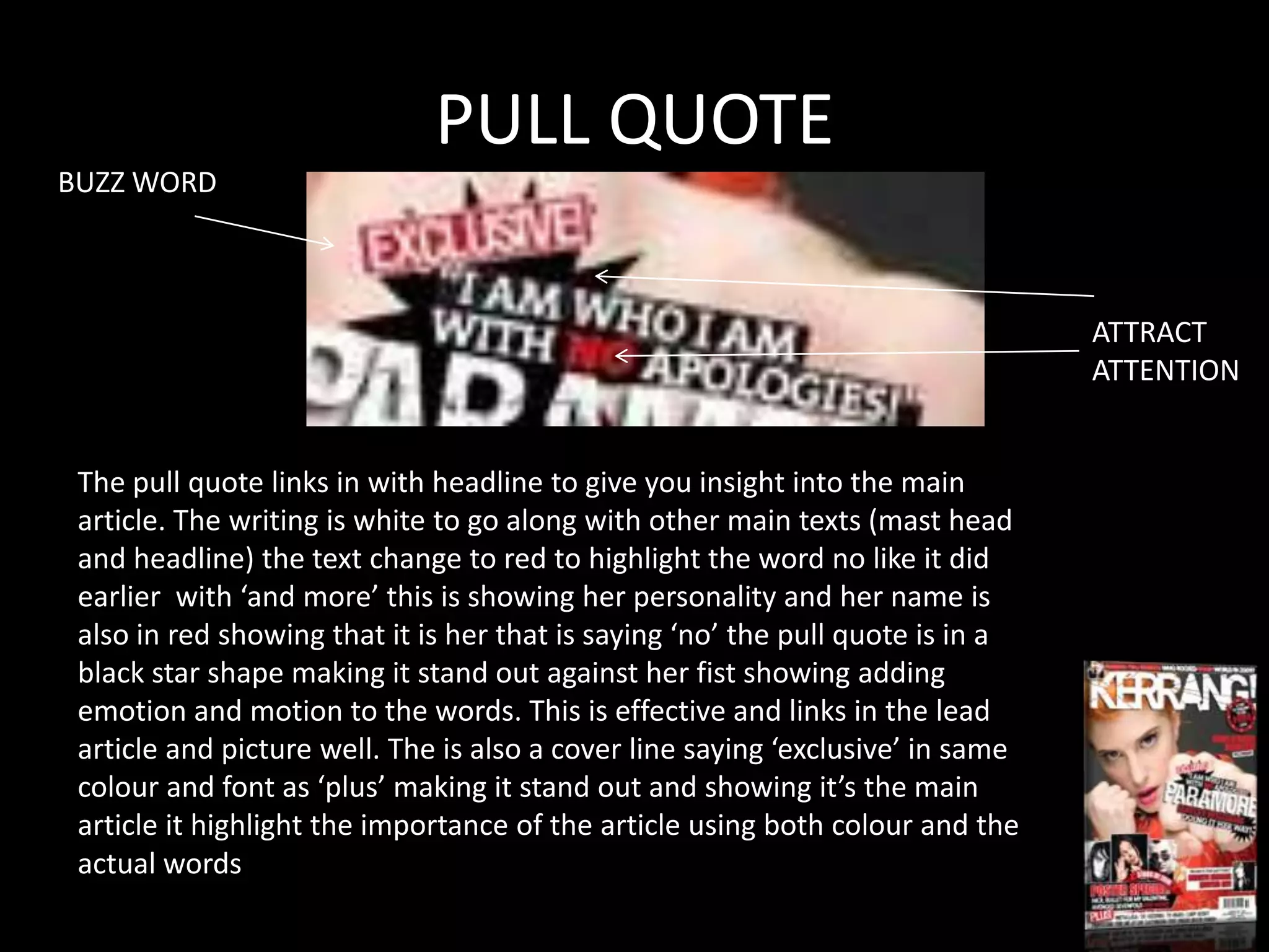 PULL QUOTE
BUZZ WORD



                                                                                 ATTRACT
                                                                                 ATTENTION


 The pull quote links in with headline to give you insight into the main
 article. The writing is white to go along with other main texts (mast head
 and headline) the text change to red to highlight the word no like it did
 earlier with ‘and more’ this is showing her personality and her name is
 also in red showing that it is her that is saying ‘no’ the pull quote is in a
 black star shape making it stand out against her fist showing adding
 emotion and motion to the words. This is effective and links in the lead
 article and picture well. The is also a cover line saying ‘exclusive’ in same
 colour and font as ‘plus’ making it stand out and showing it’s the main
 article it highlight the importance of the article using both colour and the
 actual words
 