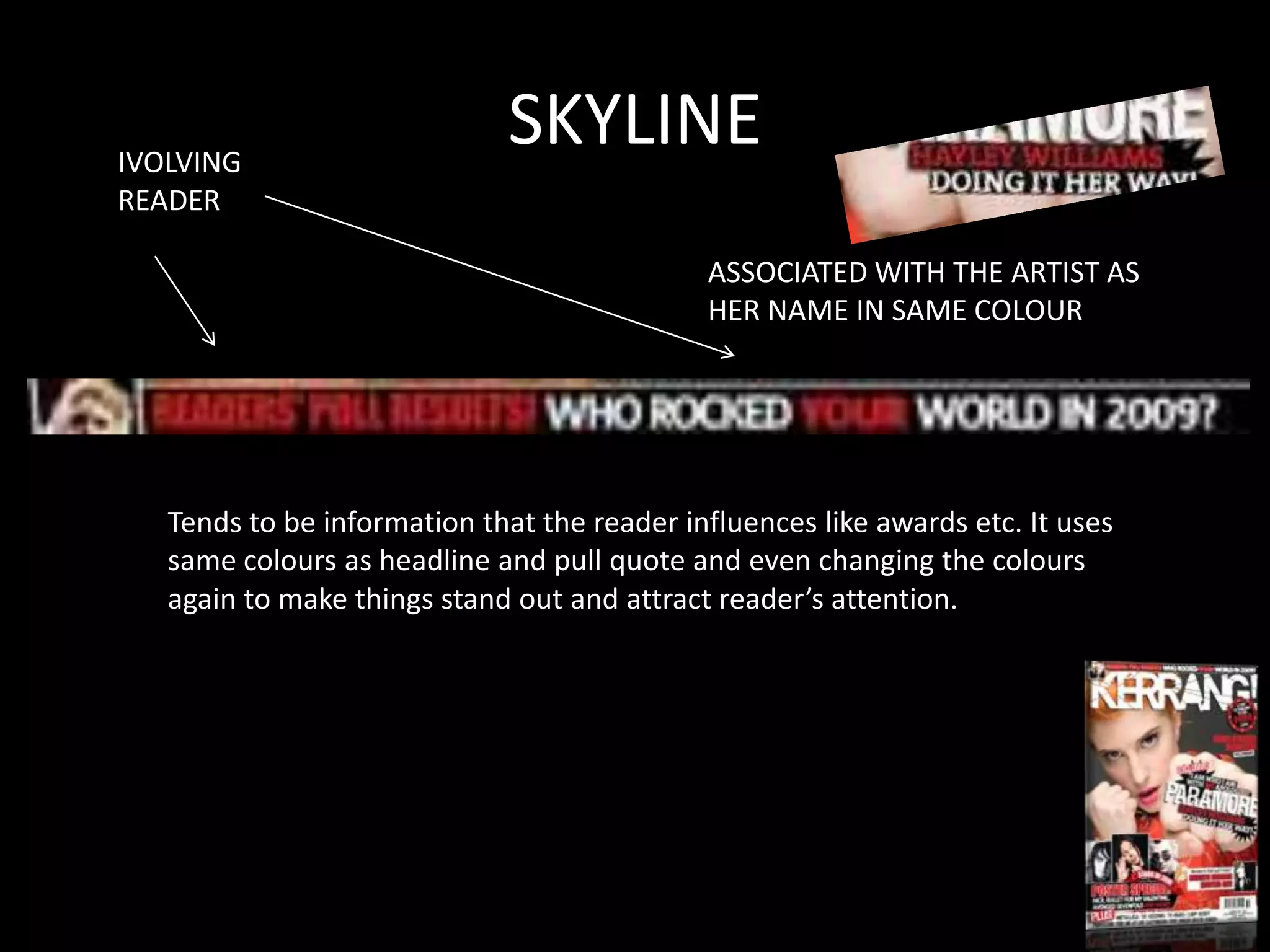 IVOLVING
                             SKYLINE
READER

                                             ASSOCIATED WITH THE ARTIST AS
                                             HER NAME IN SAME COLOUR




   Tends to be information that the reader influences like awards etc. It uses
   same colours as headline and pull quote and even changing the colours
   again to make things stand out and attract reader’s attention.
 