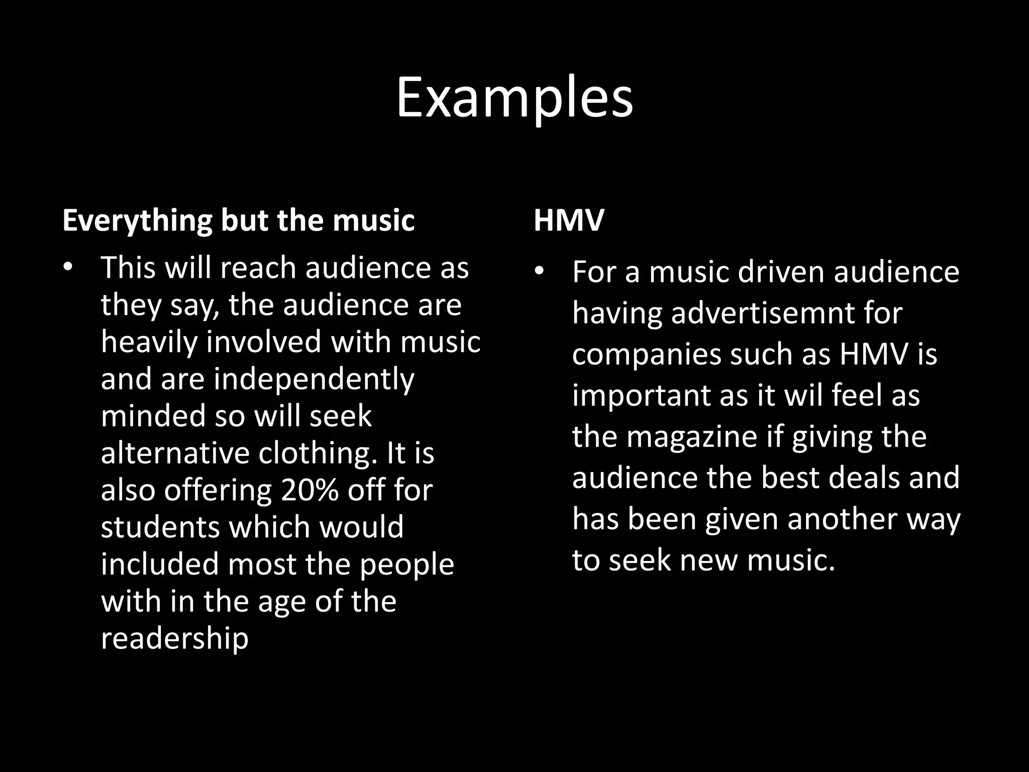 Examples
Everything but the music        HMV
• This will reach audience as   • For a music driven audience
  they say, the audience are      having advertisemnt for
  heavily involved with music     companies such as HMV is
  and are independently           important as it wil feel as
  minded so will seek
  alternative clothing. It is     the magazine if giving the
  also offering 20% off for       audience the best deals and
  students which would            has been given another way
  included most the people        to seek new music.
  with in the age of the
  readership
 